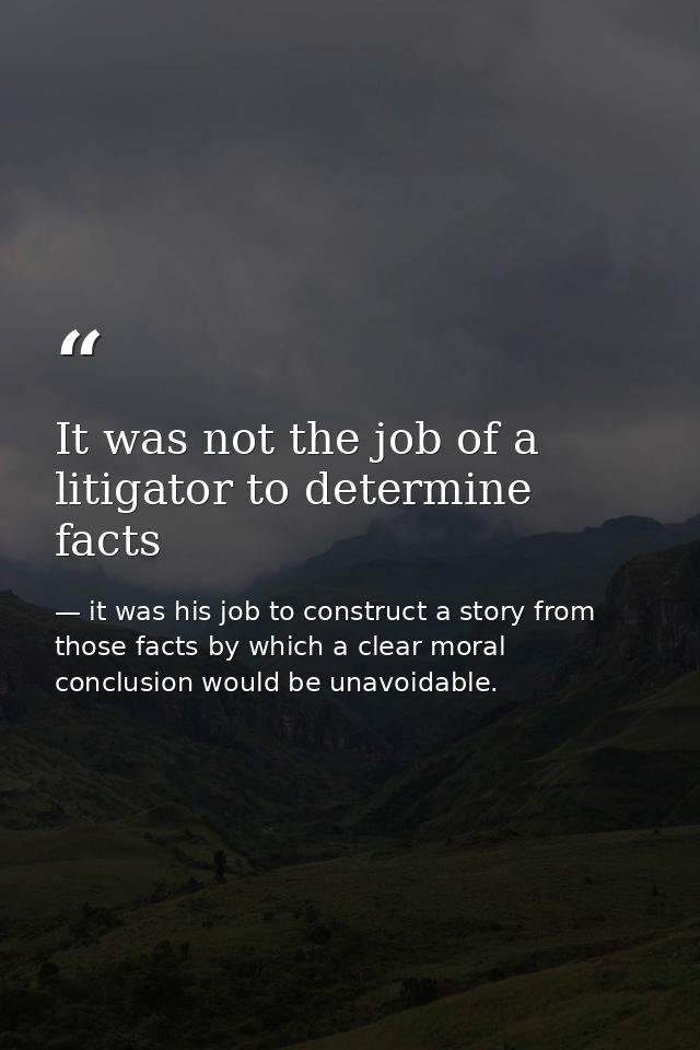 It was not the job of a litigator to determine facts — it was his job to construct a story from those facts by which a clear moral conclusion would be unavoidable.