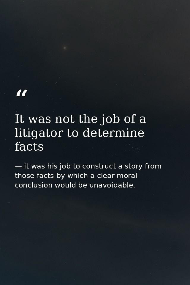 It was not the job of a litigator to determine facts — it was his job to construct a story from those facts by which a clear moral conclusion would be unavoidable.