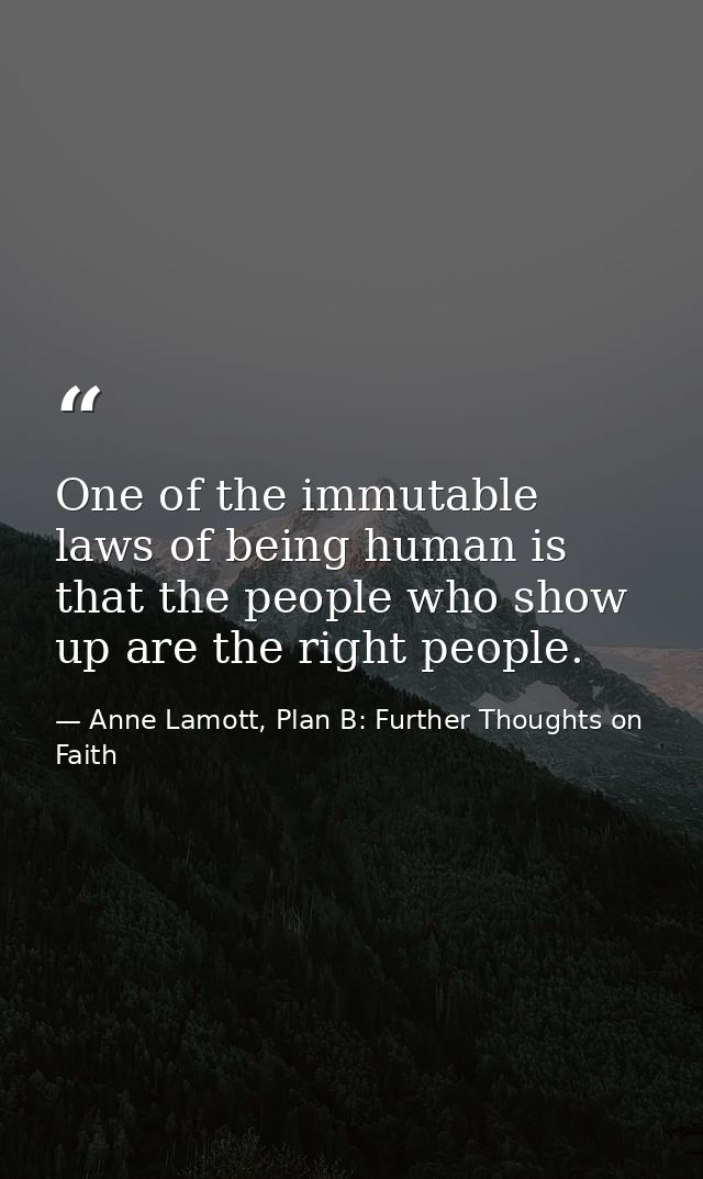 One of the immutable laws of being human is that the people who show up are the right people. — Anne Lamott, Plan B: Further Thoughts on Faith