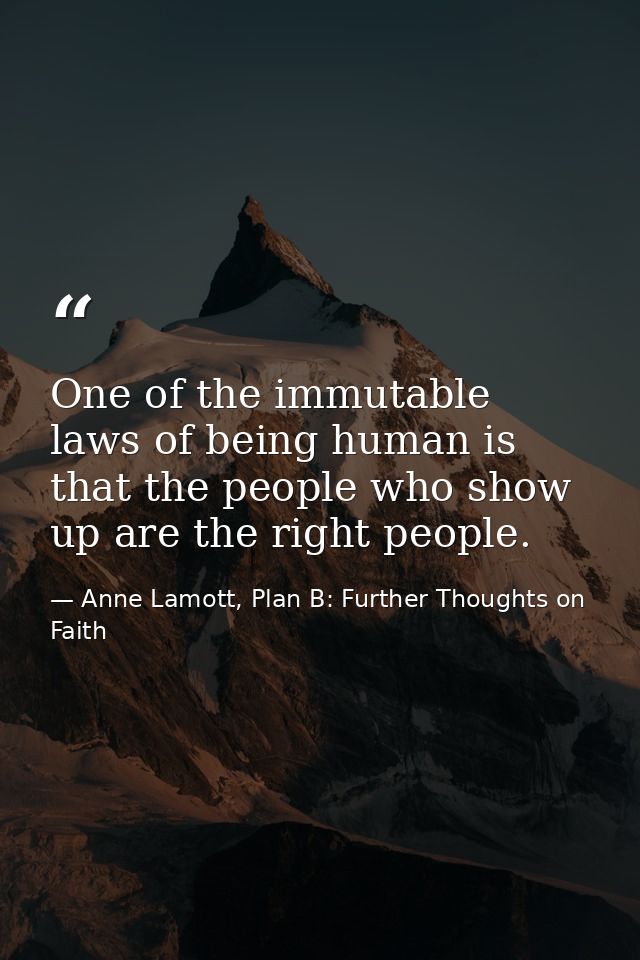 One of the immutable laws of being human is that the people who show up are the right people. — Anne Lamott, Plan B: Further Thoughts on Faith