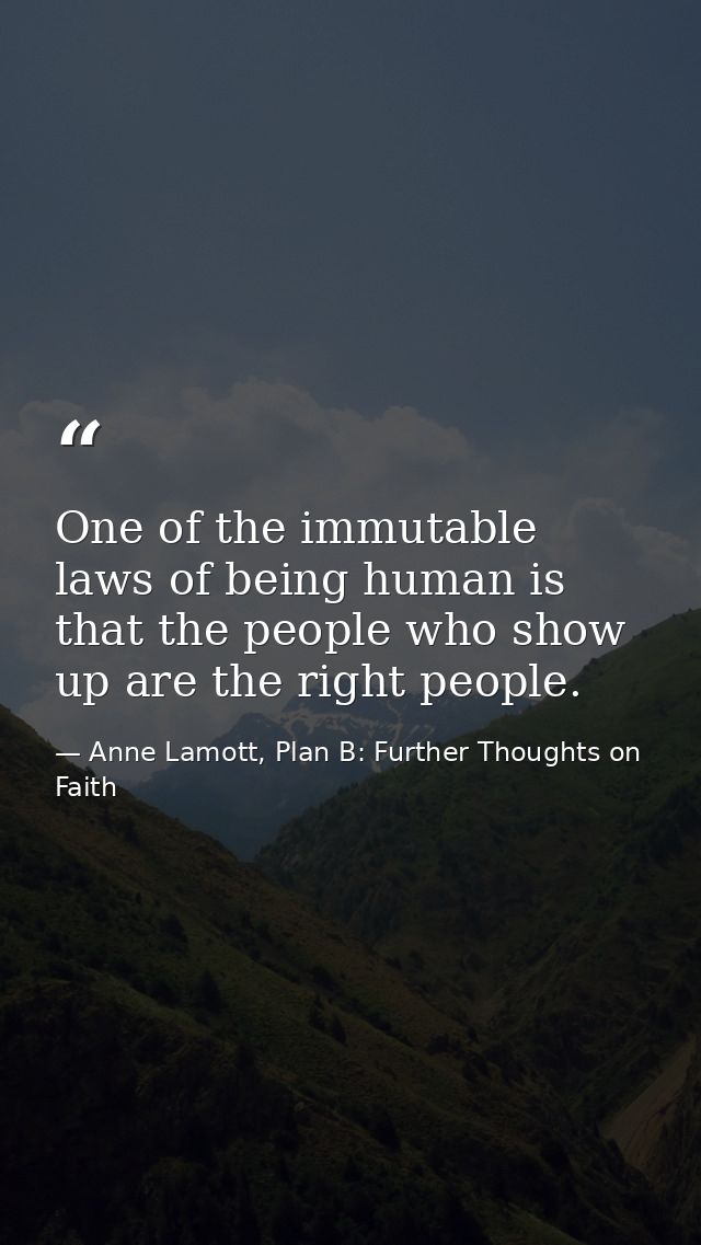One of the immutable laws of being human is that the people who show up are the right people. — Anne Lamott, Plan B: Further Thoughts on Faith