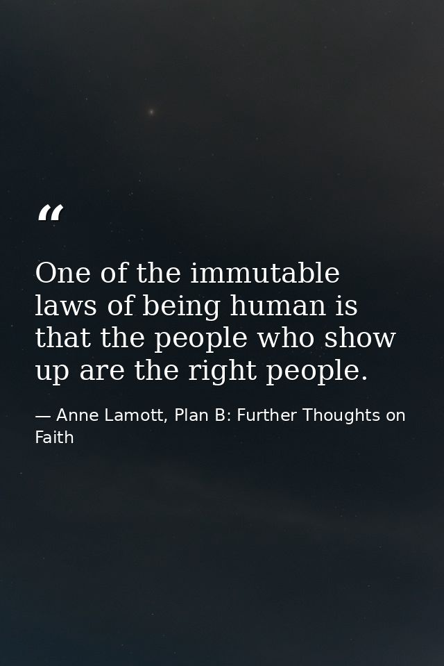One of the immutable laws of being human is that the people who show up are the right people. — Anne Lamott, Plan B: Further Thoughts on Faith