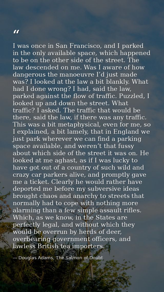 I was once in San Francisco, and I parked in the only available space, which happened to be on the other side of the str — Douglas Adams, The Salmon of Doubt