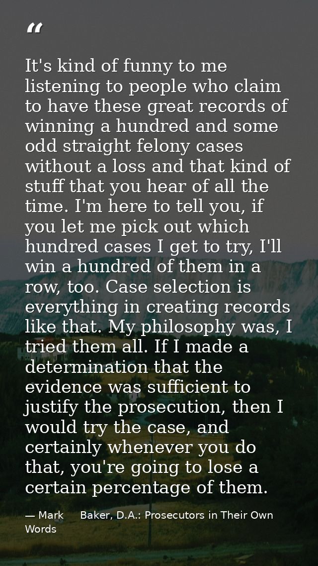 It's kind of funny to me listening to people who claim to have these great records of winning a hundred and some odd str — Mark     Baker, D.A.: Prosecutors in Their Own Words