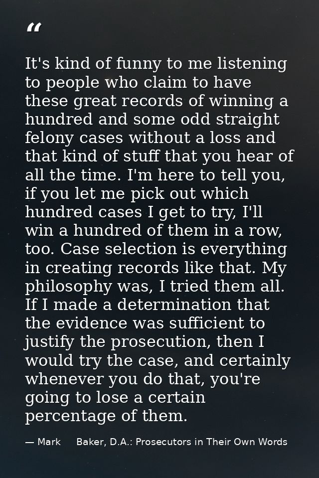 It's kind of funny to me listening to people who claim to have these great records of winning a hundred and some odd str — Mark     Baker, D.A.: Prosecutors in Their Own Words