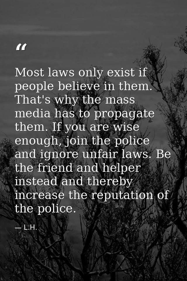 Most laws only exist if people believe in them. That's why the mass media has to propagate them. If you are wise enough, — L.H.
