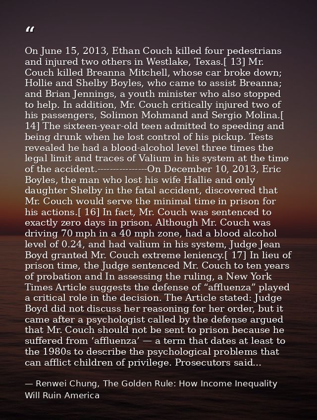 On June 15, 2013, Ethan Couch killed four pedestrians and injured two others in Westlake, Texas.[ 13] Mr. Couch killed B — Renwei Chung, The Golden Rule: How Income Inequality Will Ruin America