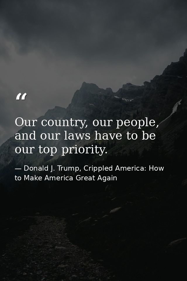 Our country, our people, and our laws have to be our top priority. — Donald J. Trump, Crippled America: How to Make America Great Again