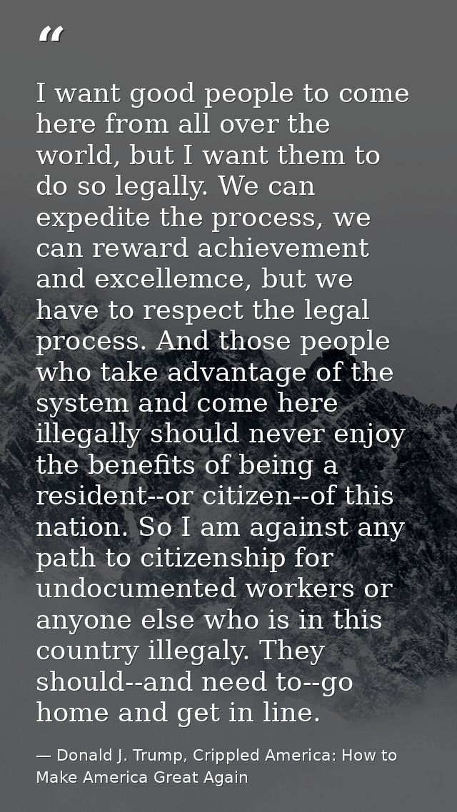 I want good people to come here from all over the world, but I want them to do so legally. We can expedite the process,  — Donald J. Trump, Crippled America: How to Make America Great Again