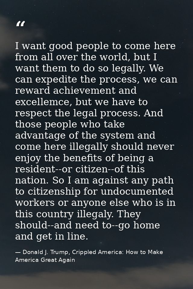 I want good people to come here from all over the world, but I want them to do so legally. We can expedite the process,  — Donald J. Trump, Crippled America: How to Make America Great Again