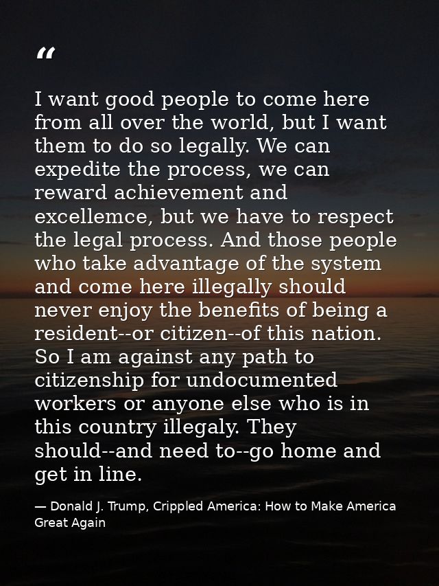 I want good people to come here from all over the world, but I want them to do so legally. We can expedite the process,  — Donald J. Trump, Crippled America: How to Make America Great Again