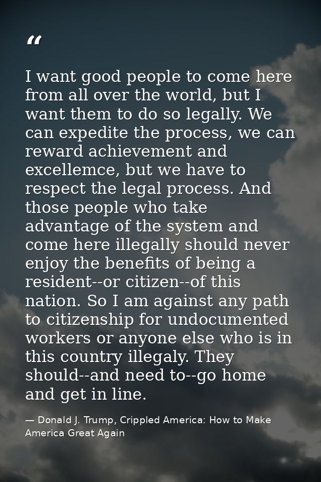 I want good people to come here from all over the world, but I want them to do so legally. We can expedite the process,  — Donald J. Trump, Crippled America: How to Make America Great Again