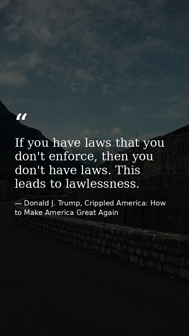 If you have laws that you don't enforce, then you don't have laws. This leads to lawlessness. — Donald J. Trump, Crippled America: How to Make America Great Again
