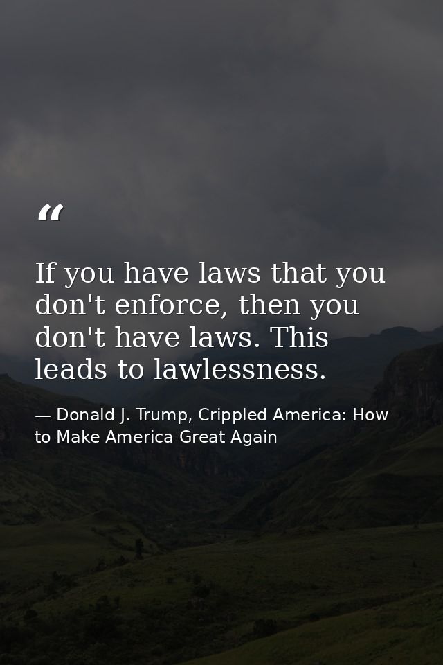 If you have laws that you don't enforce, then you don't have laws. This leads to lawlessness. — Donald J. Trump, Crippled America: How to Make America Great Again