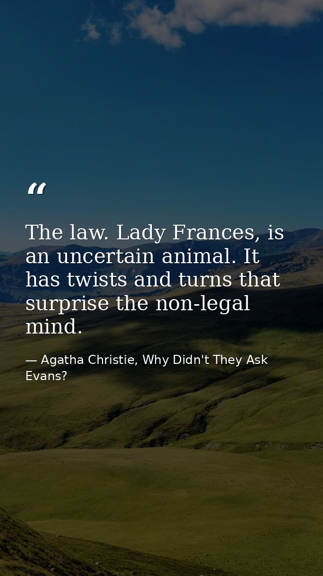 The law. Lady Frances, is an uncertain animal. It has twists and turns that surprise the non-legal mind. — Agatha Christie, Why Didn't They Ask Evans?