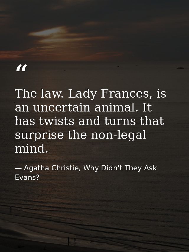 The law. Lady Frances, is an uncertain animal. It has twists and turns that surprise the non-legal mind. — Agatha Christie, Why Didn't They Ask Evans?