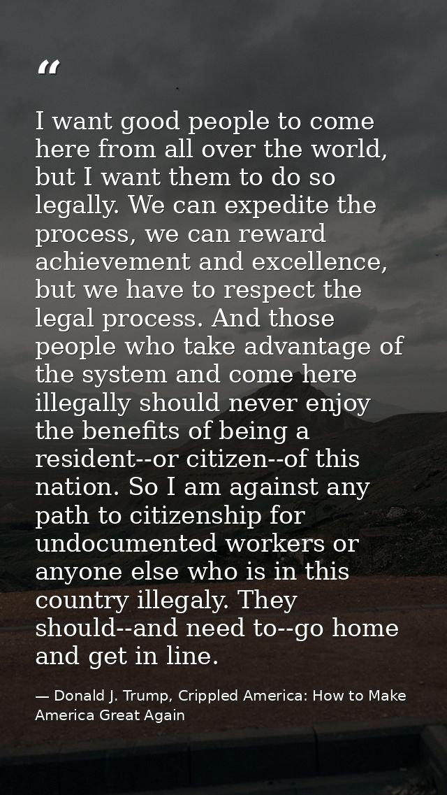 I want good people to come here from all over the world, but I want them to do so legally. We can expedite the process,  — Donald J. Trump, Crippled America: How to Make America Great Again