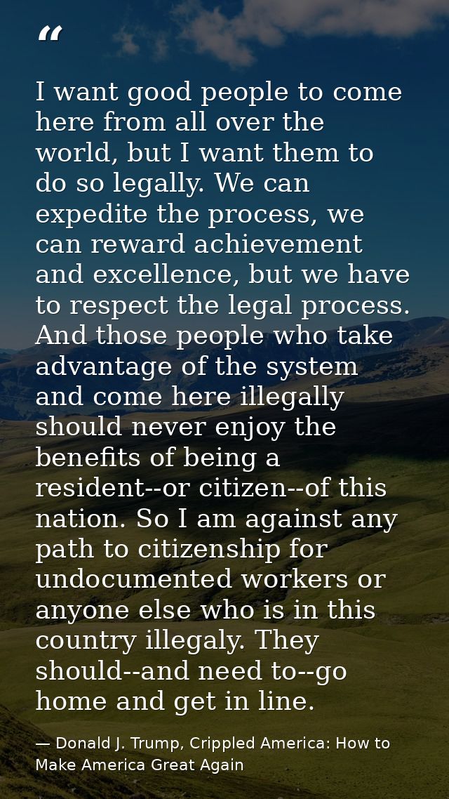 I want good people to come here from all over the world, but I want them to do so legally. We can expedite the process,  — Donald J. Trump, Crippled America: How to Make America Great Again