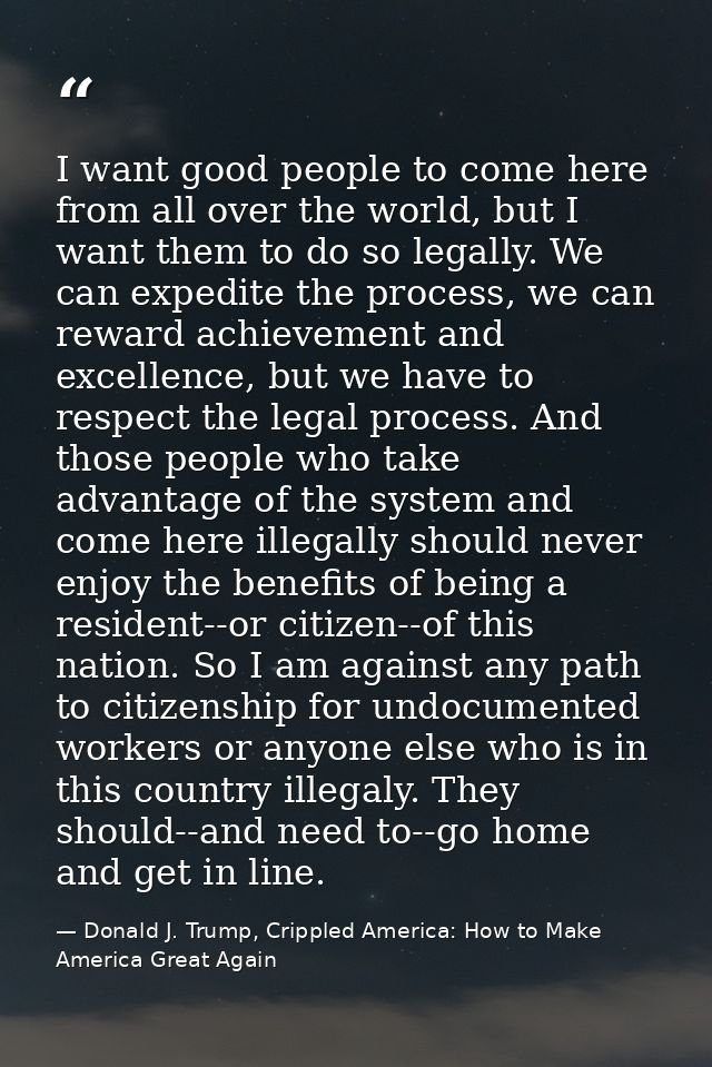 I want good people to come here from all over the world, but I want them to do so legally. We can expedite the process,  — Donald J. Trump, Crippled America: How to Make America Great Again