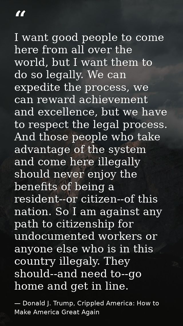 I want good people to come here from all over the world, but I want them to do so legally. We can expedite the process,  — Donald J. Trump, Crippled America: How to Make America Great Again