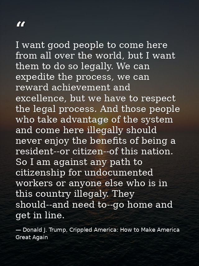 I want good people to come here from all over the world, but I want them to do so legally. We can expedite the process,  — Donald J. Trump, Crippled America: How to Make America Great Again
