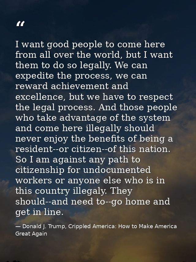 I want good people to come here from all over the world, but I want them to do so legally. We can expedite the process,  — Donald J. Trump, Crippled America: How to Make America Great Again