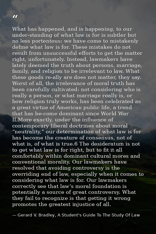 What has happened, and is happening, to our under-standing of what law is for is subtler but no less portentous: we have — Gerard V. Bradley, A Student's Guide To The Study Of Law