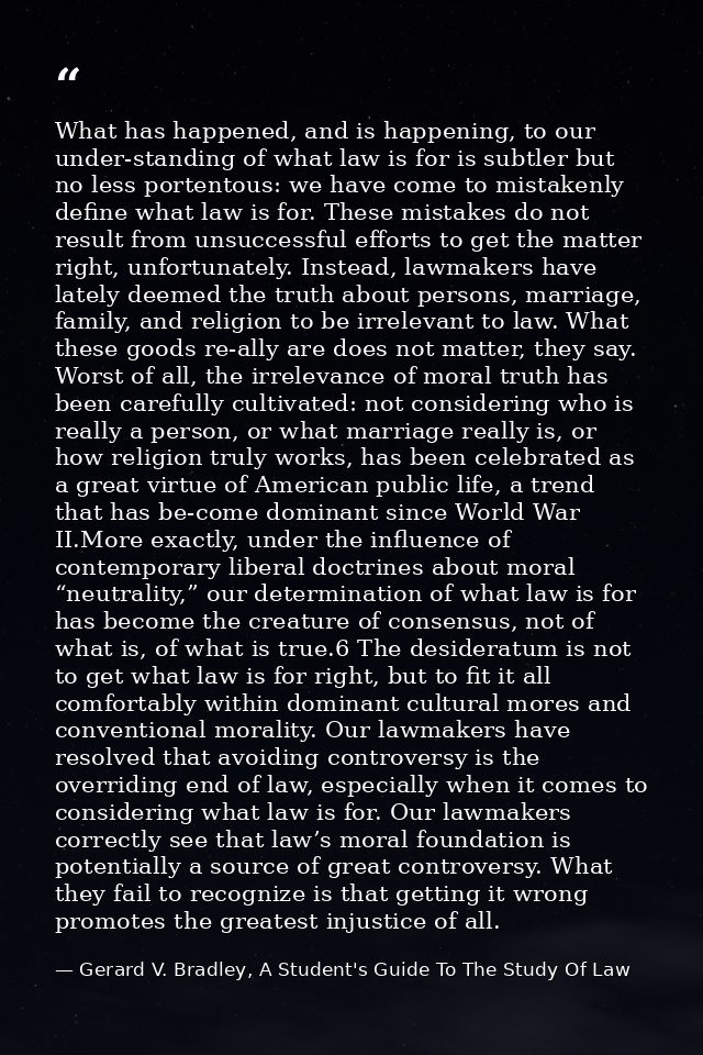 What has happened, and is happening, to our under-standing of what law is for is subtler but no less portentous: we have — Gerard V. Bradley, A Student's Guide To The Study Of Law