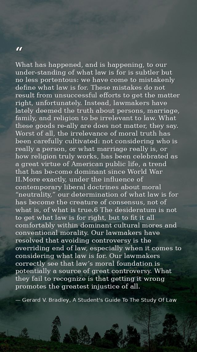 What has happened, and is happening, to our under-standing of what law is for is subtler but no less portentous: we have — Gerard V. Bradley, A Student's Guide To The Study Of Law