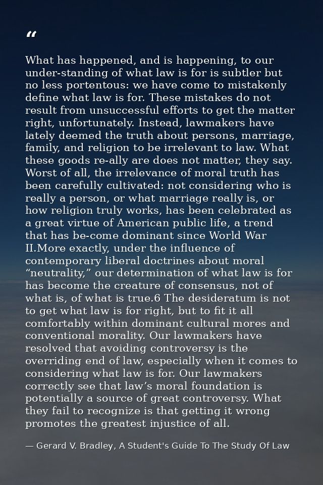 What has happened, and is happening, to our under-standing of what law is for is subtler but no less portentous: we have — Gerard V. Bradley, A Student's Guide To The Study Of Law