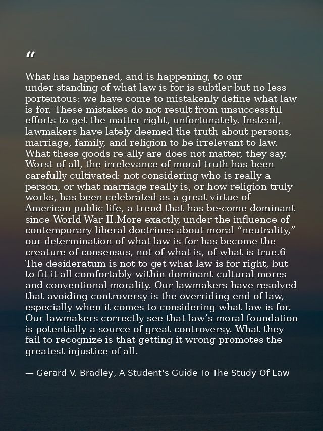What has happened, and is happening, to our under-standing of what law is for is subtler but no less portentous: we have — Gerard V. Bradley, A Student's Guide To The Study Of Law