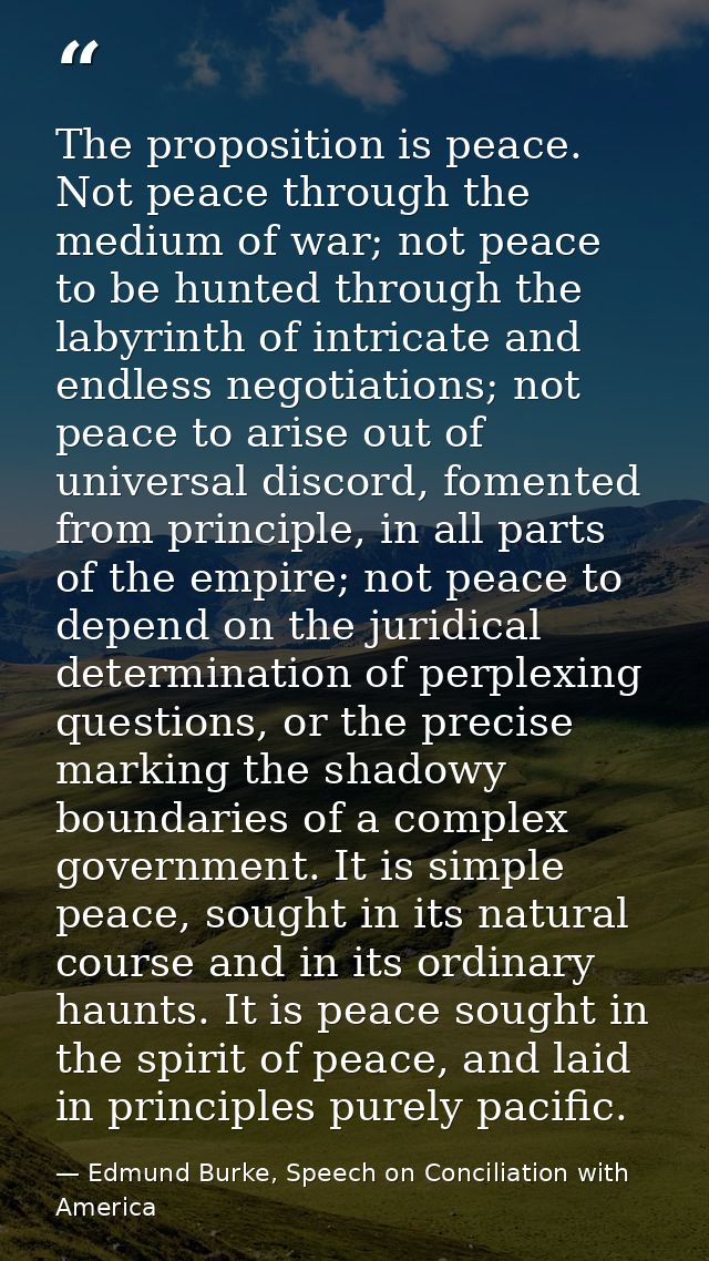 The proposition is peace. Not peace through the medium of war; not peace to be hunted through the labyrinth of intricate — Edmund Burke, Speech on Conciliation with America