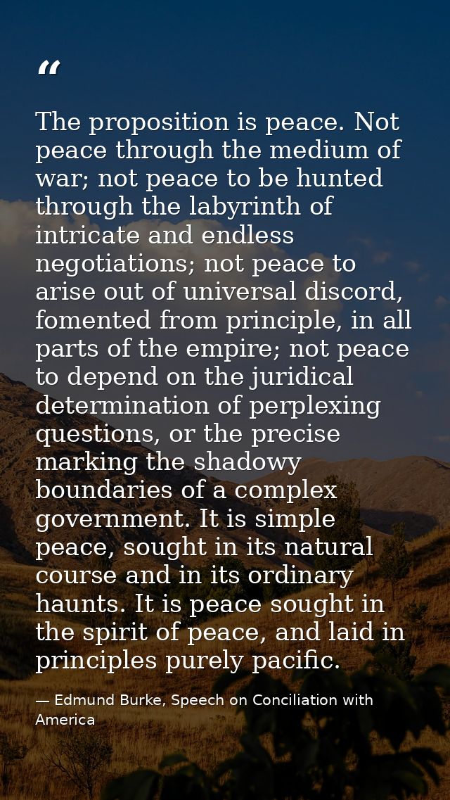 The proposition is peace. Not peace through the medium of war; not peace to be hunted through the labyrinth of intricate — Edmund Burke, Speech on Conciliation with America