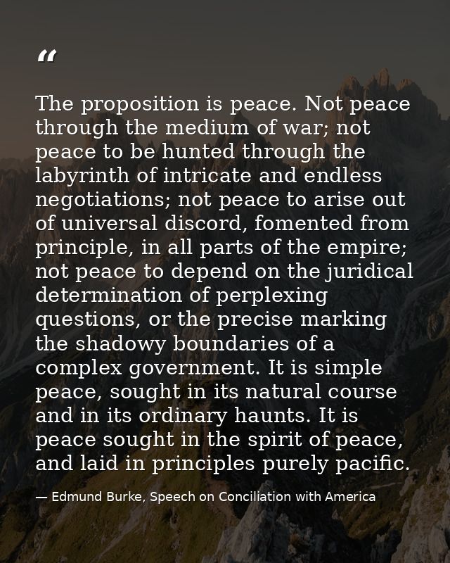 The proposition is peace. Not peace through the medium of war; not peace to be hunted through the labyrinth of intricate — Edmund Burke, Speech on Conciliation with America