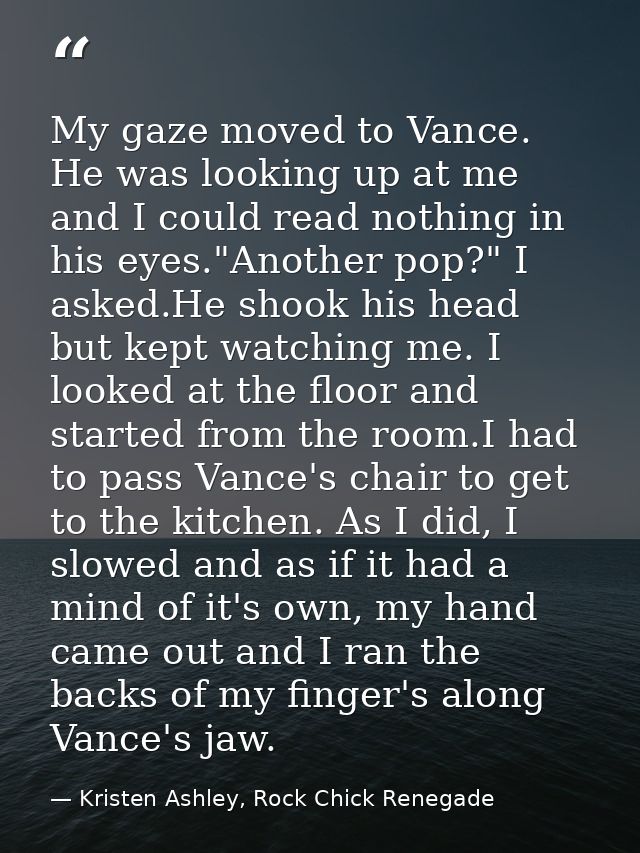 My gaze moved to Vance. He was looking up at me and I could read nothing in his eyes."Another pop?" I asked.He shook his — Kristen Ashley, Rock Chick Renegade