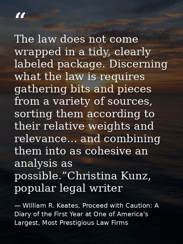 The law does not come wrapped in a tidy, clearly labeled package. Discerning what the law is requires gathering bits and — WIlliam R. Keates, Proceed with Caution: A Diary of the First Year at One of America's Largest, Most Prestigious Law Firms