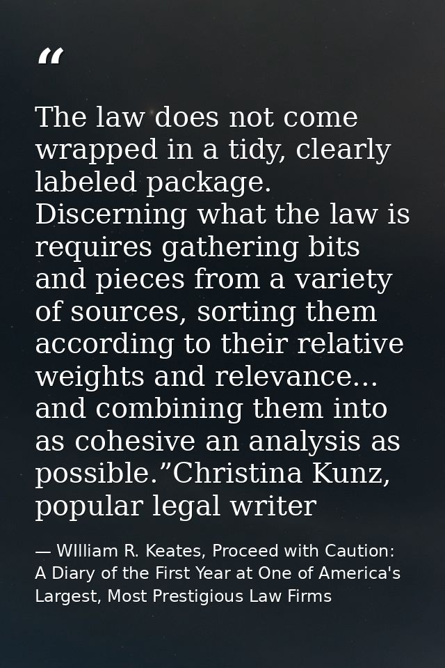 The law does not come wrapped in a tidy, clearly labeled package. Discerning what the law is requires gathering bits and — WIlliam R. Keates, Proceed with Caution: A Diary of the First Year at One of America's Largest, Most Prestigious Law Firms