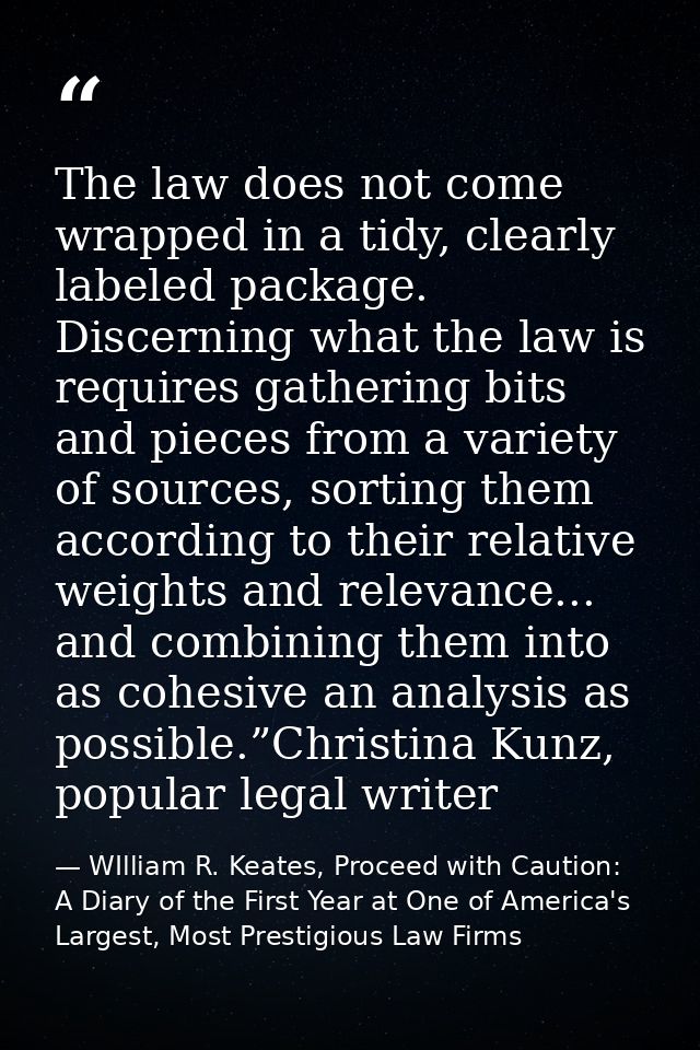 The law does not come wrapped in a tidy, clearly labeled package. Discerning what the law is requires gathering bits and — WIlliam R. Keates, Proceed with Caution: A Diary of the First Year at One of America's Largest, Most Prestigious Law Firms