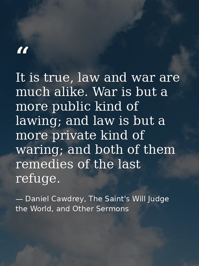 It is true, law and war are much alike. War is but a more public kind of lawing; and law is but a more private kind of w — Daniel Cawdrey, The Saint's Will Judge the World, and Other Sermons