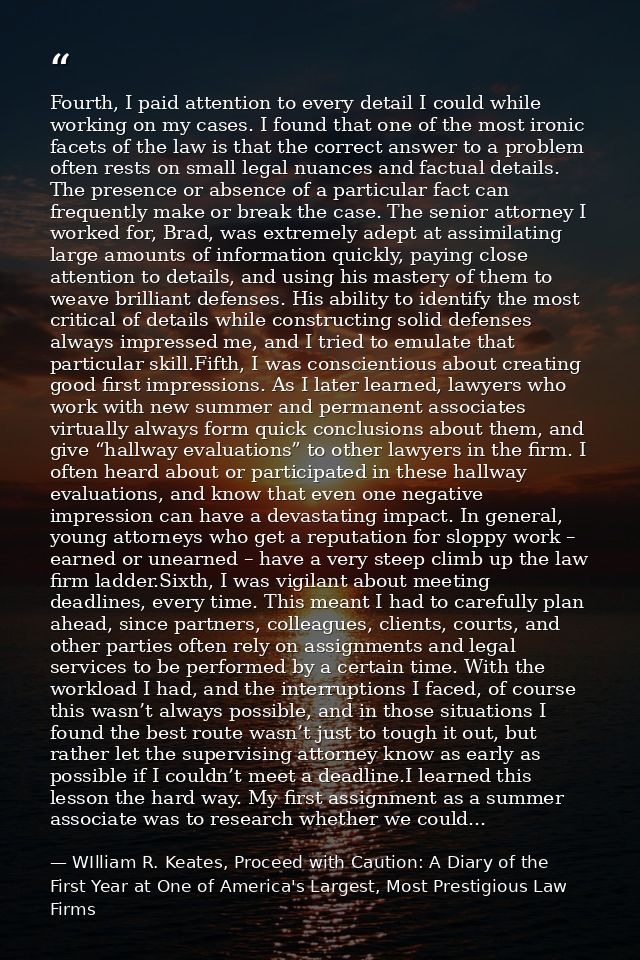 Fourth, I paid attention to every detail I could while working on my cases. I found that one of the most ironic facets o — WIlliam R. Keates, Proceed with Caution: A Diary of the First Year at One of America's Largest, Most Prestigious Law Firms