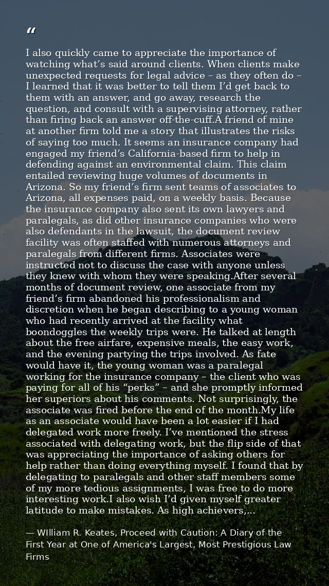 I also quickly came to appreciate the importance of watching what’s said around clients. When clients make unexpected re — WIlliam R. Keates, Proceed with Caution: A Diary of the First Year at One of America's Largest, Most Prestigious Law Firms