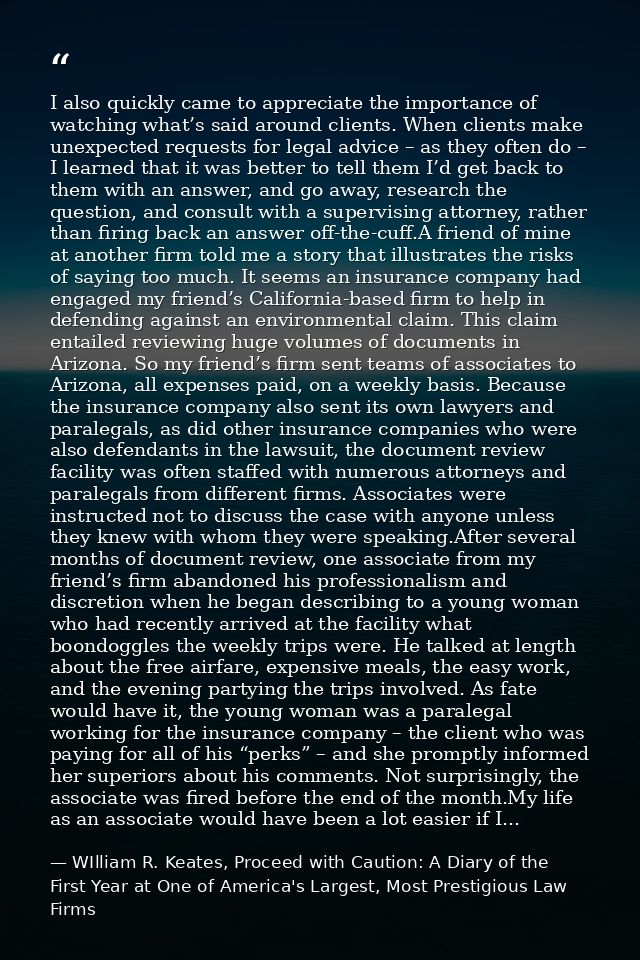 I also quickly came to appreciate the importance of watching what’s said around clients. When clients make unexpected re — WIlliam R. Keates, Proceed with Caution: A Diary of the First Year at One of America's Largest, Most Prestigious Law Firms