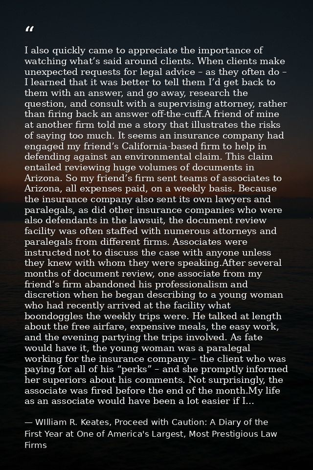 I also quickly came to appreciate the importance of watching what’s said around clients. When clients make unexpected re — WIlliam R. Keates, Proceed with Caution: A Diary of the First Year at One of America's Largest, Most Prestigious Law Firms