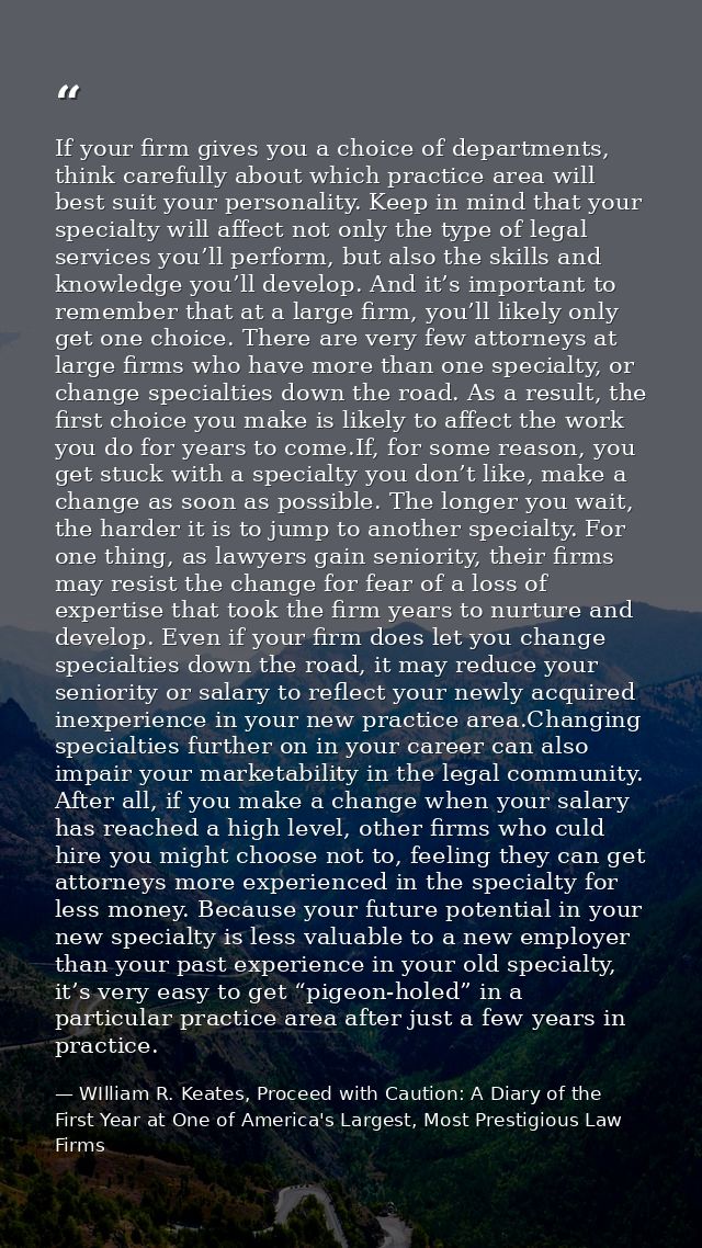 If your firm gives you a choice of departments, think carefully about which practice area will best suit your personalit — WIlliam R. Keates, Proceed with Caution: A Diary of the First Year at One of America's Largest, Most Prestigious Law Firms