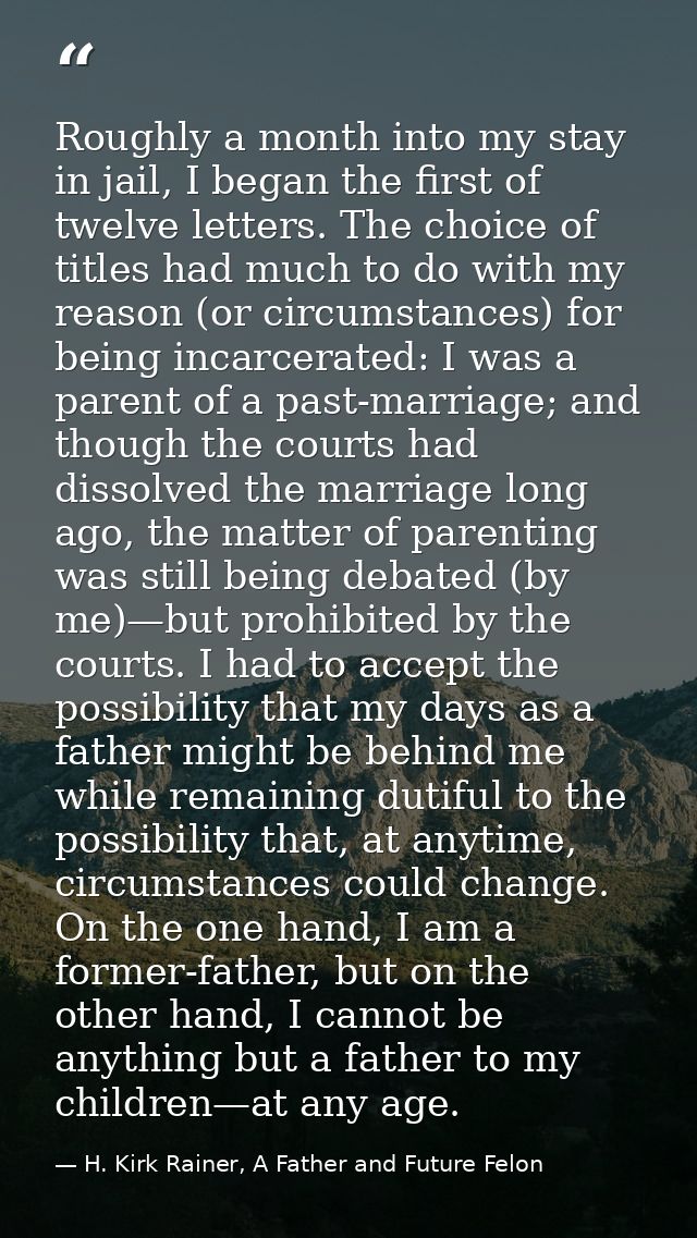 Roughly a month into my stay in jail, I began the first of twelve letters. The choice of titles had much to do with my r — H. Kirk Rainer, A Father and Future Felon