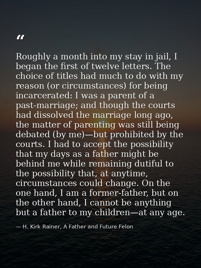 Roughly a month into my stay in jail, I began the first of twelve letters. The choice of titles had much to do with my r — H. Kirk Rainer, A Father and Future Felon