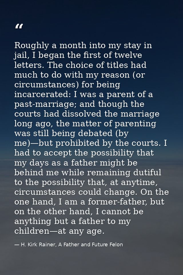 Roughly a month into my stay in jail, I began the first of twelve letters. The choice of titles had much to do with my r — H. Kirk Rainer, A Father and Future Felon