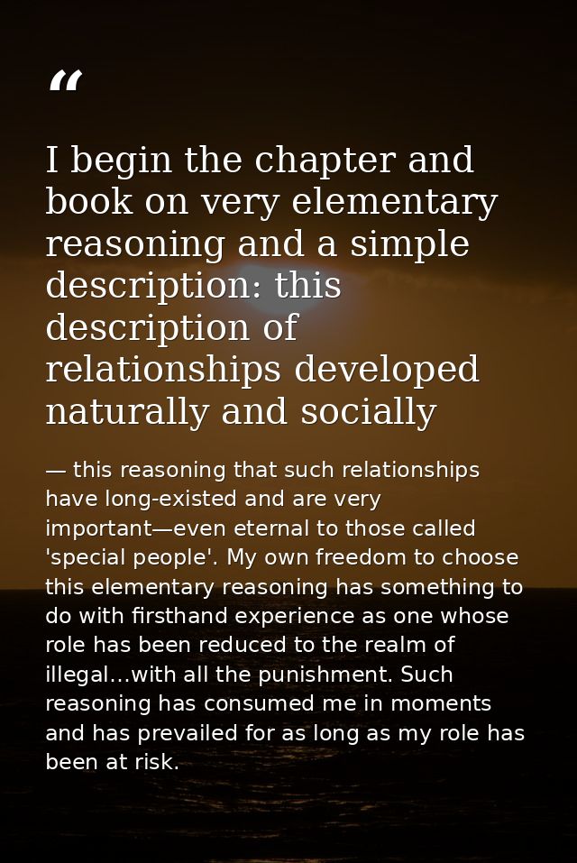 I begin the chapter and book on very elementary reasoning and a simple description: this description of relationships de — this reasoning that such relationships have long-existed and are very important—even eternal to those called 'special people'. My own freedom to choose this elementary reasoning has something to do with firsthand experience as one whose role has been reduced to the realm of illegal…with all the punishment. Such reasoning has consumed me in moments and has prevailed for as long as my role has been at risk.
