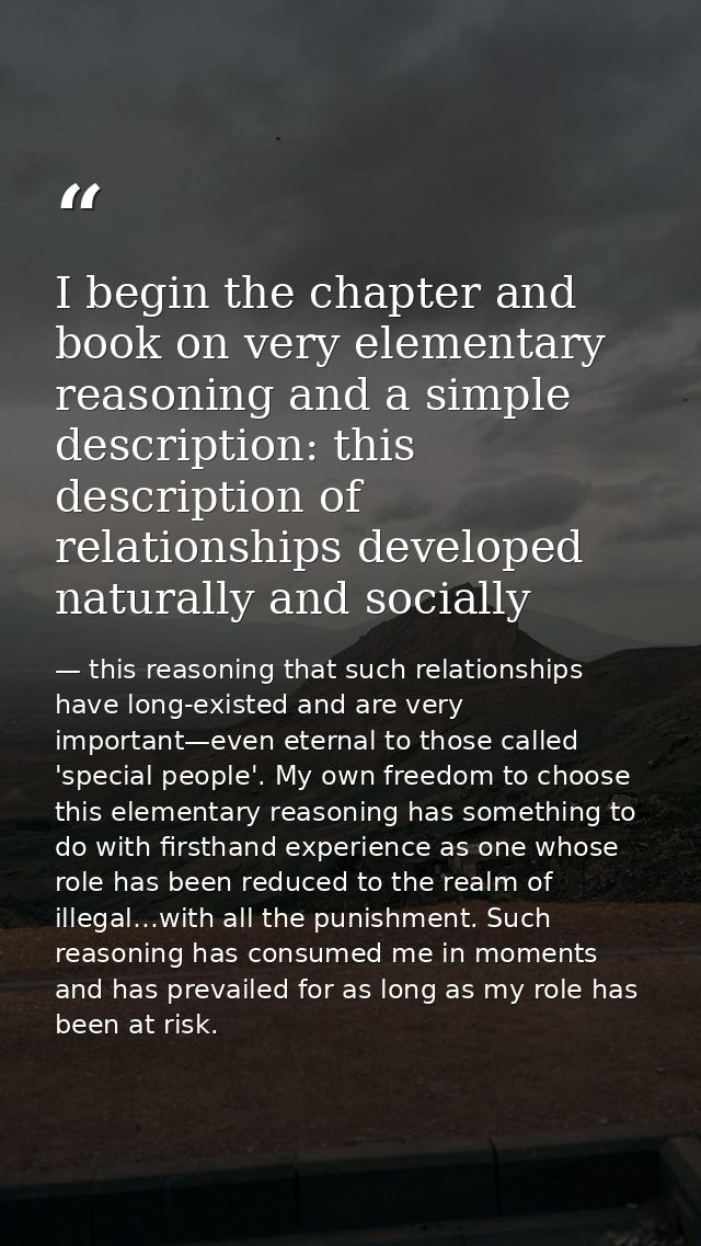 I begin the chapter and book on very elementary reasoning and a simple description: this description of relationships de — this reasoning that such relationships have long-existed and are very important—even eternal to those called 'special people'. My own freedom to choose this elementary reasoning has something to do with firsthand experience as one whose role has been reduced to the realm of illegal…with all the punishment. Such reasoning has consumed me in moments and has prevailed for as long as my role has been at risk.