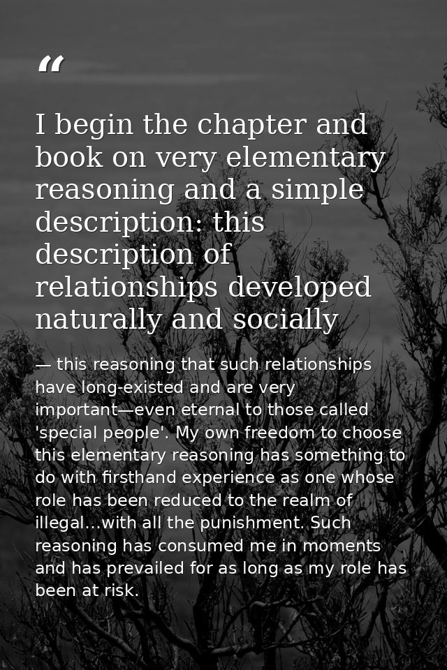 I begin the chapter and book on very elementary reasoning and a simple description: this description of relationships de — this reasoning that such relationships have long-existed and are very important—even eternal to those called 'special people'. My own freedom to choose this elementary reasoning has something to do with firsthand experience as one whose role has been reduced to the realm of illegal…with all the punishment. Such reasoning has consumed me in moments and has prevailed for as long as my role has been at risk.